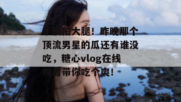 手慢拍大腿！昨晚那个顶流男星的瓜还有谁没吃，糖心vlog在线观看带你吃个爽！