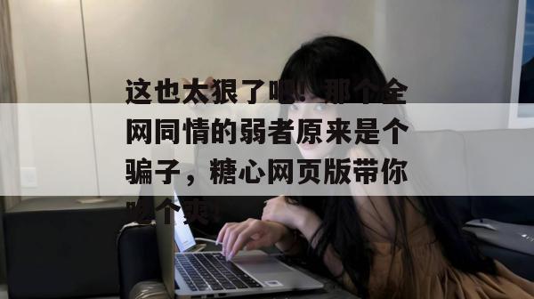 这也太狠了吧！那个全网同情的弱者原来是个骗子，糖心网页版带你吃个爽！