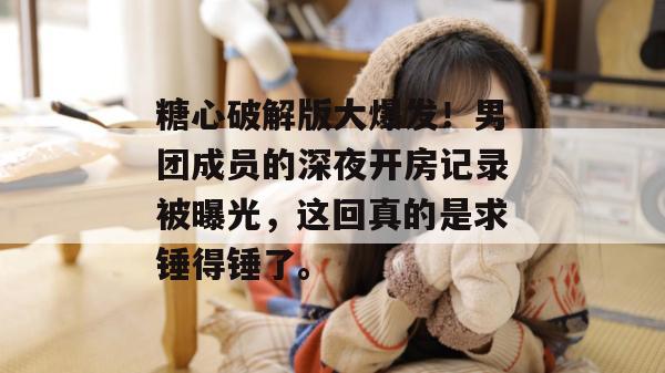 糖心破解版大爆发！男团成员的深夜开房记录被曝光，这回真的是求锤得锤了。