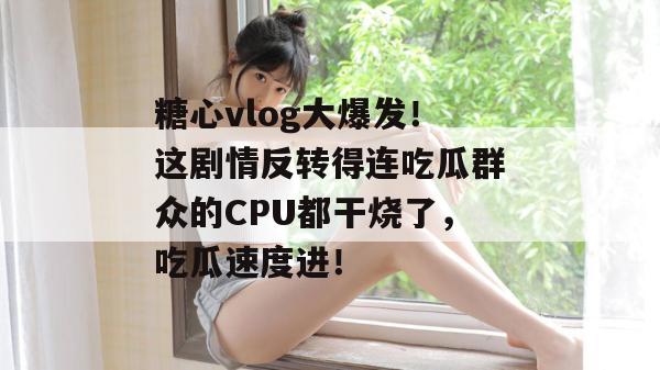 糖心vlog大爆发！这剧情反转得连吃瓜群众的CPU都干烧了，吃瓜速度进！